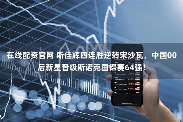 在线配资官网 斯佳辉四连胜逆转宋沙瓦，中国00后新星晋级斯诺克国锦赛64强！