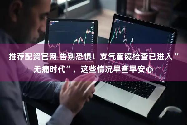 推荐配资官网 告别恐惧！支气管镜检查已进入“无痛时代”，这些情况早查早安心