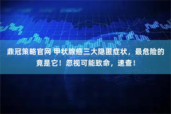 鼎冠策略官网 甲状腺癌三大隐匿症状，最危险的竟是它！忽视可能致命，速查！