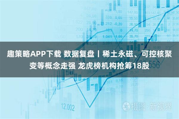 趣策略APP下载 数据复盘丨稀土永磁、可控核聚变等概念走强 龙虎榜机构抢筹18股