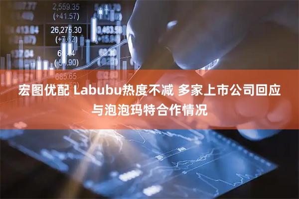 宏图优配 Labubu热度不减 多家上市公司回应与泡泡玛特合作情况