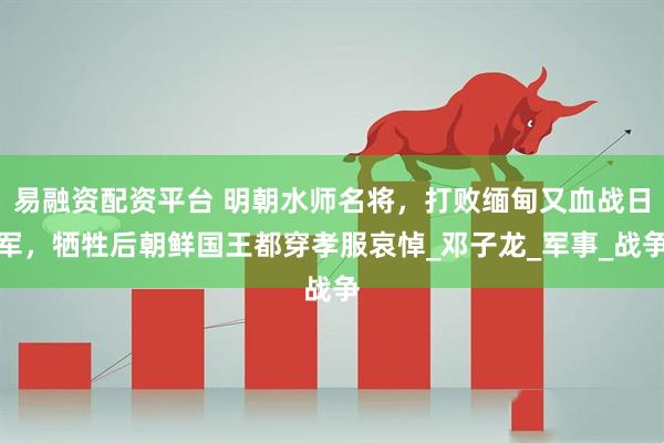 易融资配资平台 明朝水师名将，打败缅甸又血战日军，牺牲后朝鲜国王都穿孝服哀悼_邓子龙_军事_战争