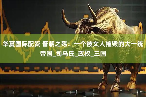 华夏国际配资 晋朝之殇：一个被文人摧毁的大一统帝国_司马氏_政权_三国