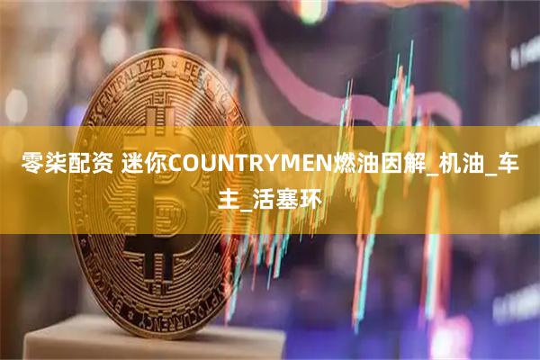 零柒配资 迷你COUNTRYMEN燃油因解_机油_车主_活塞环