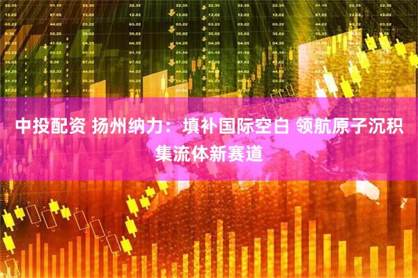 中投配资 扬州纳力：填补国际空白 领航原子沉积集流体新赛道