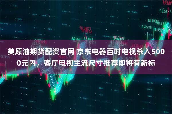 美原油期货配资官网 京东电器百吋电视杀入5000元内，客厅电视主流尺寸推荐即将有新标