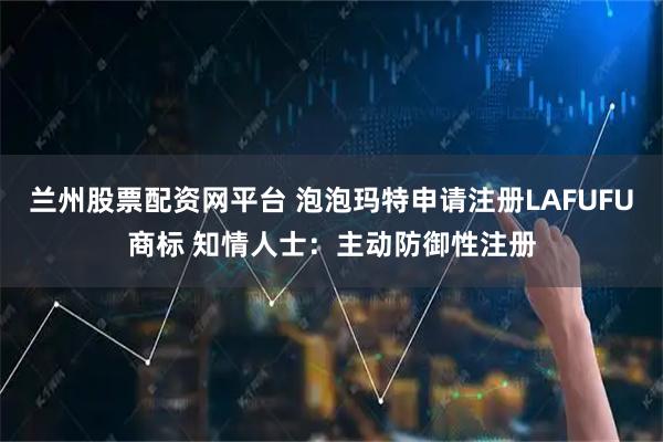 兰州股票配资网平台 泡泡玛特申请注册LAFUFU商标 知情人士：主动防御性注册