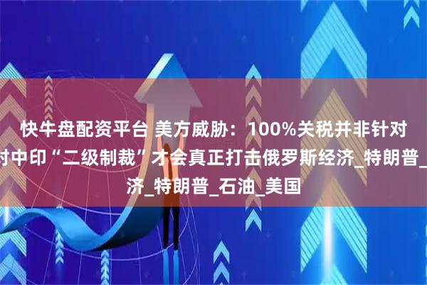 快牛盘配资平台 美方威胁：100%关税并非针对俄罗斯，对中印“二级制裁”才会真正打击俄罗斯经济_特朗普_石油_美国