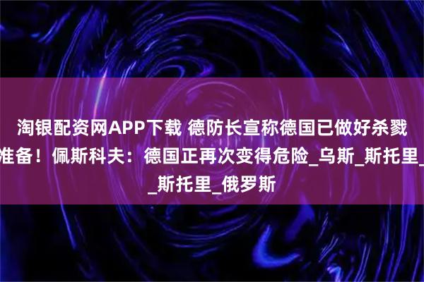 淘银配资网APP下载 德防长宣称德国已做好杀戮俄军的准备！佩斯科夫：德国正再次变得危险_乌斯_斯托里_俄罗斯