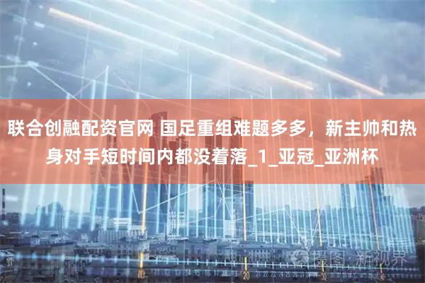 联合创融配资官网 国足重组难题多多，新主帅和热身对手短时间内都没着落_1_亚冠_亚洲杯