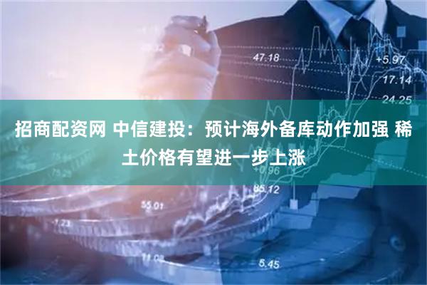 招商配资网 中信建投：预计海外备库动作加强 稀土价格有望进一步上涨