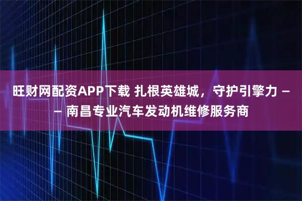 旺财网配资APP下载 扎根英雄城，守护引擎力 —— 南昌专业汽车发动机维修服务商