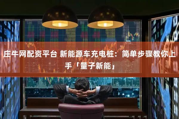 庄牛网配资平台 新能源车充电桩：简单步骤教你上手「量子新能」
