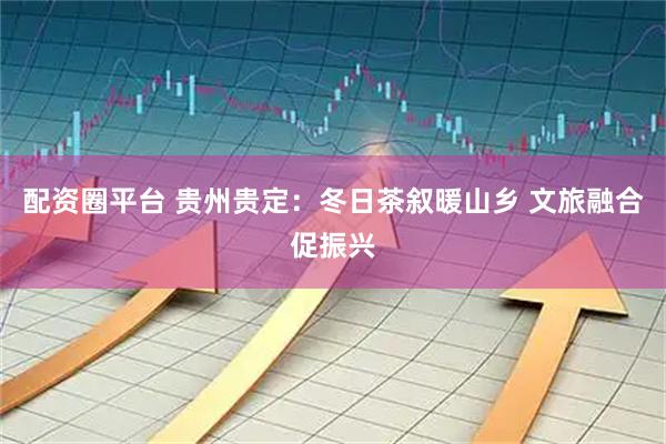 配资圈平台 贵州贵定：冬日茶叙暖山乡 文旅融合促振兴