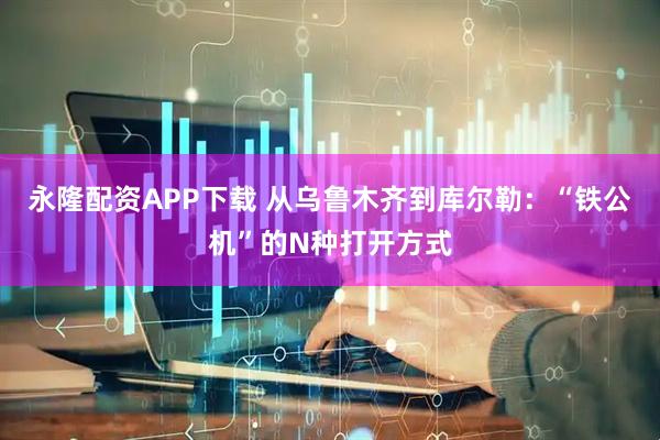 永隆配资APP下载 从乌鲁木齐到库尔勒：“铁公机”的N种打开方式