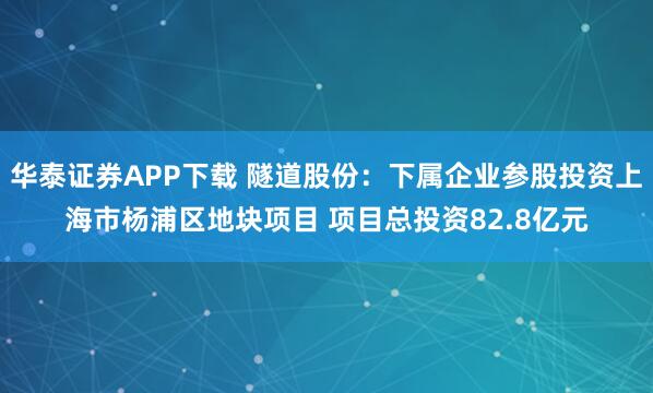 华泰证券APP下载 隧道股份：下属企业参股投资上海市杨浦区地块项目 项目总投资82.8亿元