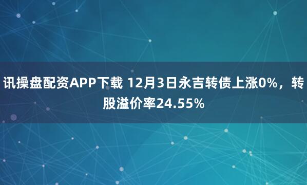 讯操盘配资APP下载 12月3日永吉转债上涨0%，转股溢价率24.55%