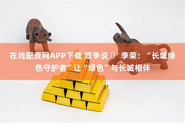 在线配资网APP下载 双争说 ⑪ 李荣：“长城绿色守护者”让“绿色”与长城相伴