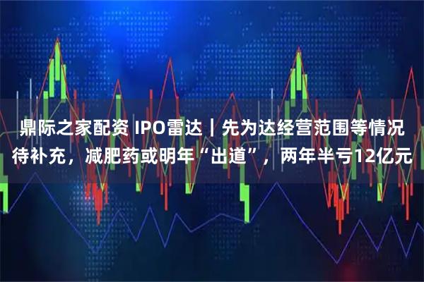 鼎际之家配资 IPO雷达｜先为达经营范围等情况待补充，减肥药或明年“出道”，两年半亏12亿元