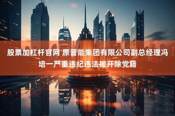 股票加杠杆官网 原晋能集团有限公司副总经理冯培一严重违纪违法被开除党籍