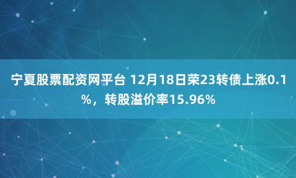 宁夏股票配资网平台 12月18日荣23转债上涨0.1%，转股溢价率15.96%
