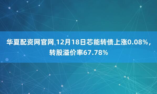 华夏配资网官网 12月18日芯能转债上涨0.08%，转股溢价率67.78%