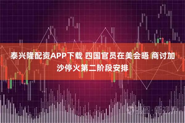 泰兴隆配资APP下载 四国官员在美会晤 商讨加沙停火第二阶段安排