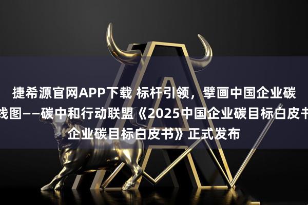 捷希源官网APP下载 标杆引领，擘画中国企业碳中和实施路线图——碳中和行动联盟《2025中国企业碳目标白皮书》正式发布