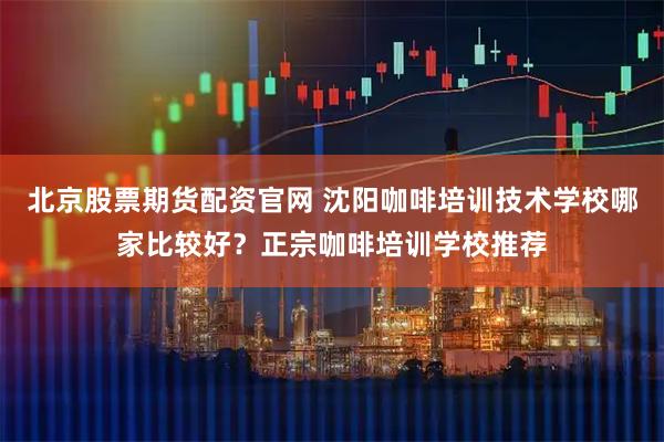 北京股票期货配资官网 沈阳咖啡培训技术学校哪家比较好？正宗咖啡培训学校推荐