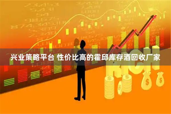 兴业策略平台 性价比高的霍邱库存酒回收厂家