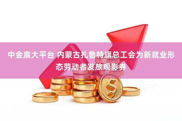 中金宸大平台 内蒙古扎鲁特旗总工会为新就业形态劳动者发放观影券