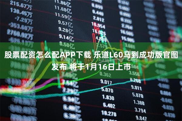 股票配资怎么配APP下载 乐道L60马到成功版官图发布 将于1月16日上市
