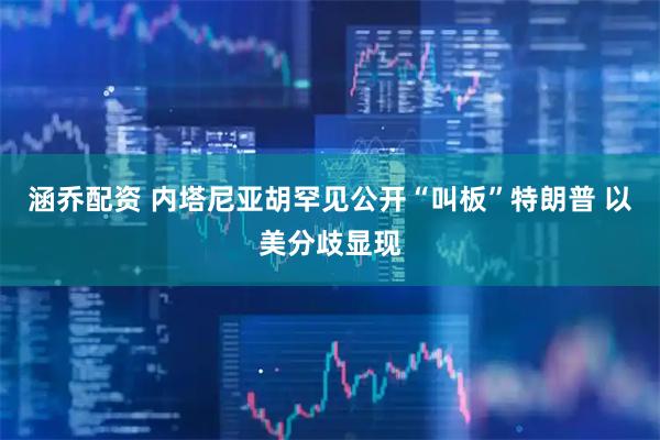 涵乔配资 内塔尼亚胡罕见公开“叫板”特朗普 以美分歧显现