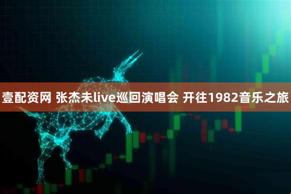 壹配资网 张杰未live巡回演唱会 开往1982音乐之旅