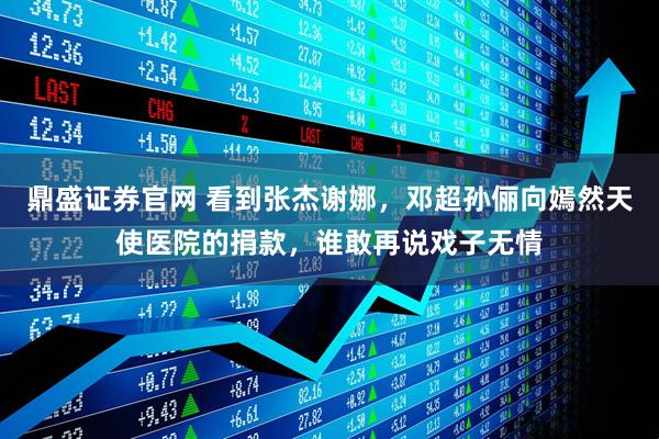 鼎盛证券官网 看到张杰谢娜，邓超孙俪向嫣然天使医院的捐款，谁敢再说戏子无情