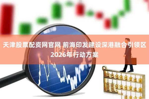 天津股票配资网官网 前海印发建设深港融合引领区2026年行动方案