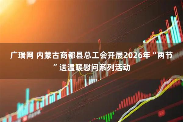 广瑞网 内蒙古商都县总工会开展2026年“两节”送温暖慰问系列活动