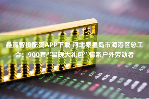 鑫赢智投配资APP下载 河北秦皇岛市海港区总工会：900套“温暖大礼包”情系户外劳动者