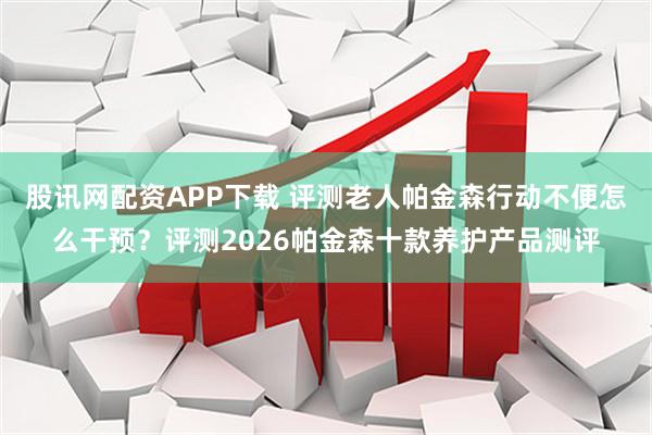 股讯网配资APP下载 评测老人帕金森行动不便怎么干预？评测2026帕金森十款养护产品测评