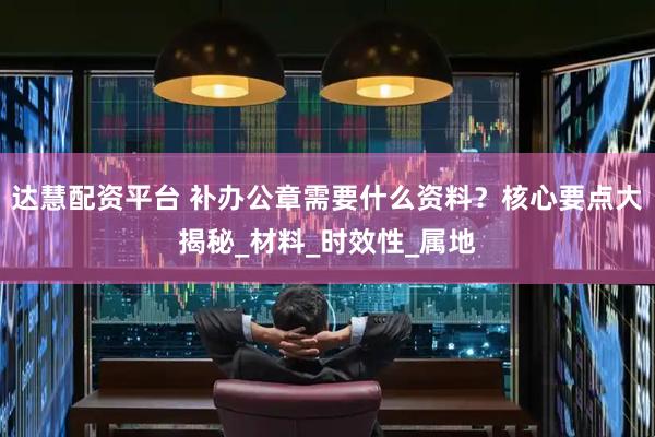 达慧配资平台 补办公章需要什么资料？核心要点大揭秘_材料_时效性_属地