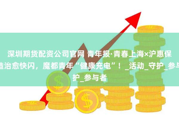深圳期货配资公司官网 青年报·青春上海×沪惠保打造治愈快闪，魔都青年“健康充电”！_活动_守护_参与者