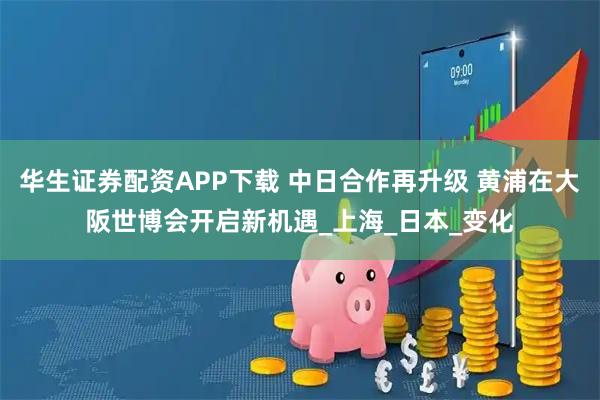 华生证券配资APP下载 中日合作再升级 黄浦在大阪世博会开启新机遇_上海_日本_变化