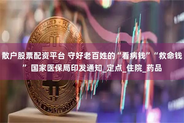 散户股票配资平台 守好老百姓的“看病钱”“救命钱” 国家医保局印发通知_定点_住院_药品