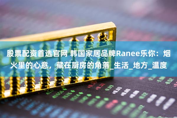 股票配资首选官网 韩国家居品牌Ranee乐你：烟火里的心意，藏在厨房的角落_生活_地方_温度