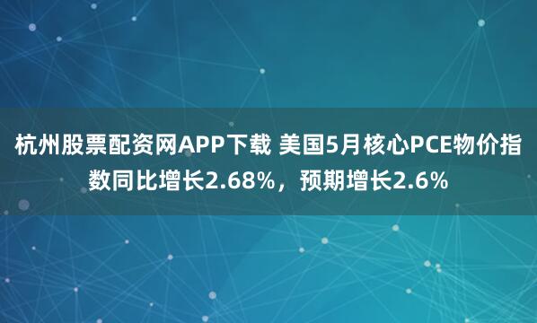 杭州股票配资网APP下载 美国5月核心PCE物价指数同比增长2.68%，预期增长2.6%