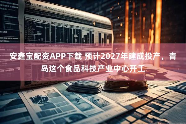 安鑫宝配资APP下载 预计2027年建成投产，青岛这个食品科技产业中心开工