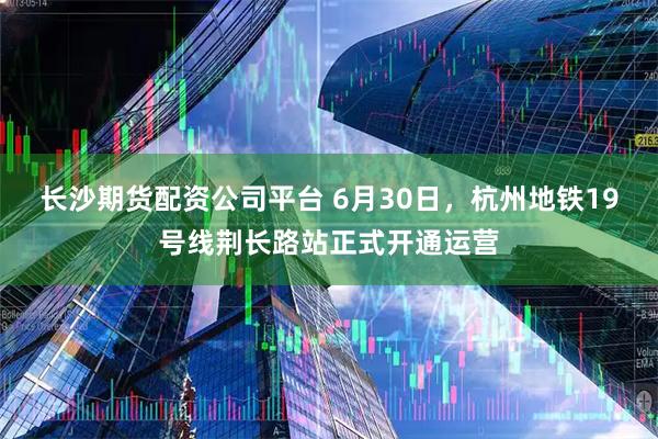长沙期货配资公司平台 6月30日，杭州地铁19号线荆长路站正式开通运营
