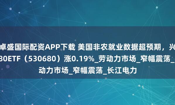 卓盛国际配资APP下载 美国非农就业数据超预期，兴业上证180ETF（530680）涨0.19%_劳动力市场_窄幅震荡_长江电力