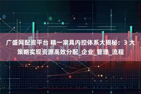 广盛网配资平台 精一家具内控体系大揭秘：3 大策略实现资源高效分配_企业_管理_流程