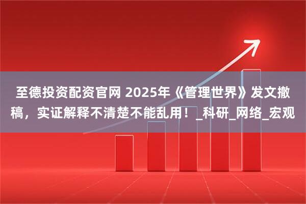 至德投资配资官网 2025年《管理世界》发文撤稿，实证解释不清楚不能乱用！_科研_网络_宏观